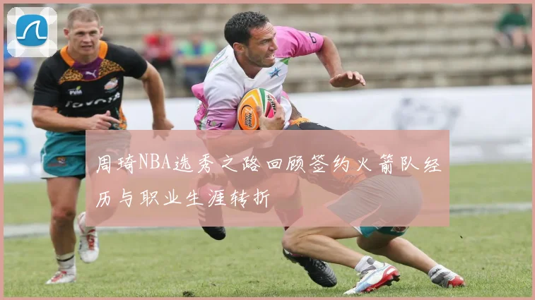 周琦NBA选秀之路回顾签约火箭队经历与职业生涯转折
