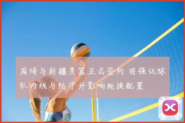 周琦与新疆男篮正式签约 将强化球队内线与防守并影响轮换配置