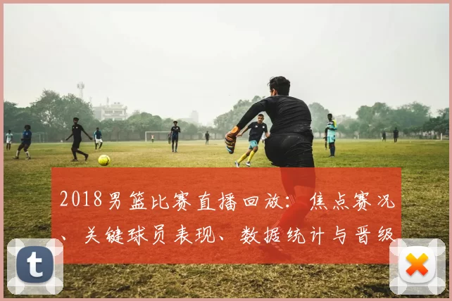 2018男篮比赛直播回放:焦点赛况、关键球员表现、数据统计与晋级影响