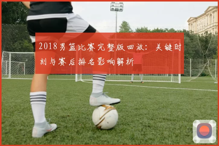 2018男篮比赛完整版回放：关键时刻与赛后排名影响解析