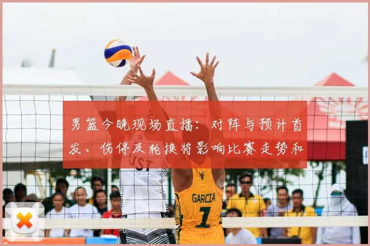 男篮今晚现场直播：对阵与预计首发、伤停及轮换将影响比赛走势和观赛渠道
