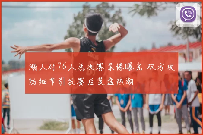 湖人对76人总决赛录像曝光 双方攻防细节引发赛后复盘热潮