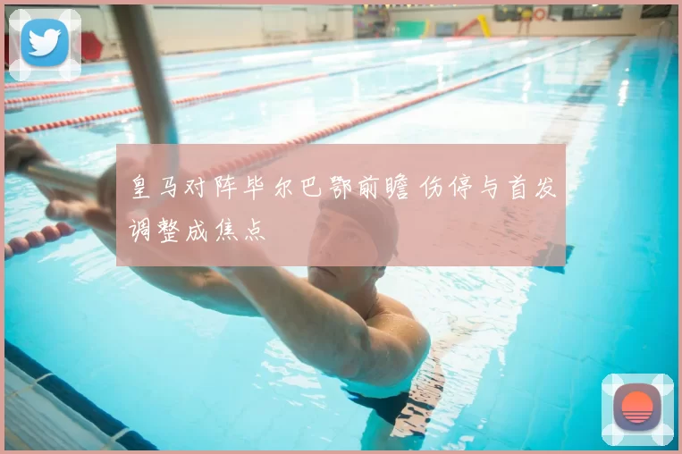 皇马对阵毕尔巴鄂前瞻 伤停与首发调整成焦点