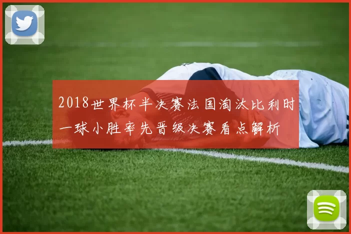 2018世界杯半决赛法国淘汰比利时一球小胜率先晋级决赛看点解析