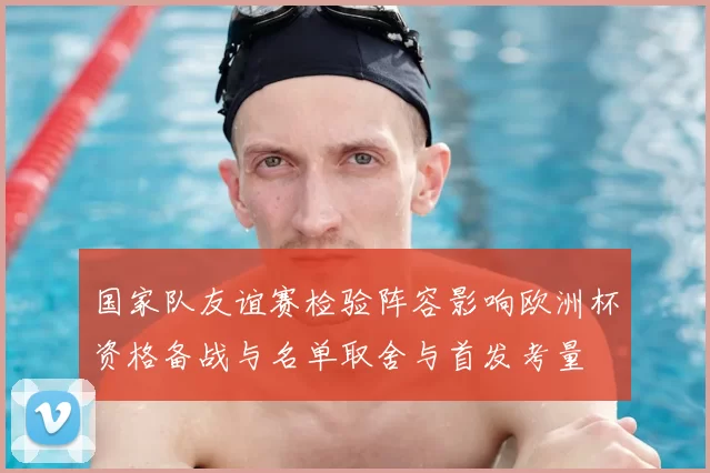 国家队友谊赛检验阵容影响欧洲杯资格备战与名单取舍与首发考量
