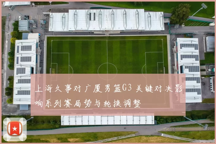 上海久事对广厦男篮G3 关键对决影响系列赛局势与轮换调整