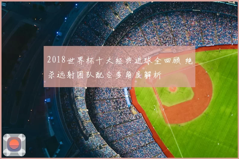 2018世界杯十大经典进球全回顾 绝杀远射团队配合多角度解析