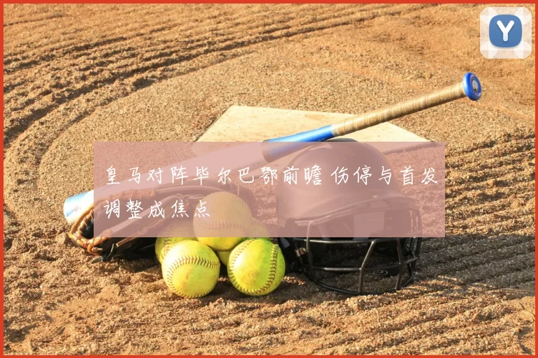 皇马对阵毕尔巴鄂前瞻 伤停与首发调整成焦点