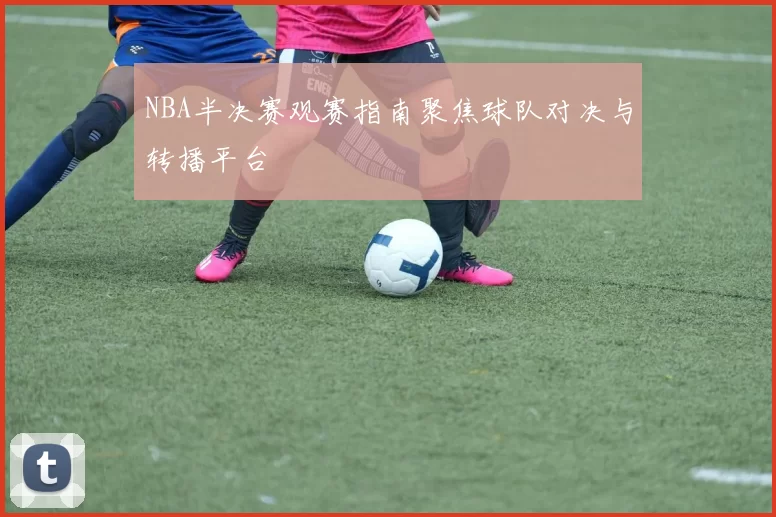 NBA半决赛观赛指南聚焦球队对决与转播平台