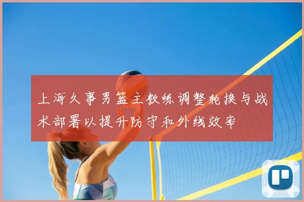上海久事男篮主教练调整轮换与战术部署以提升防守和外线效率
