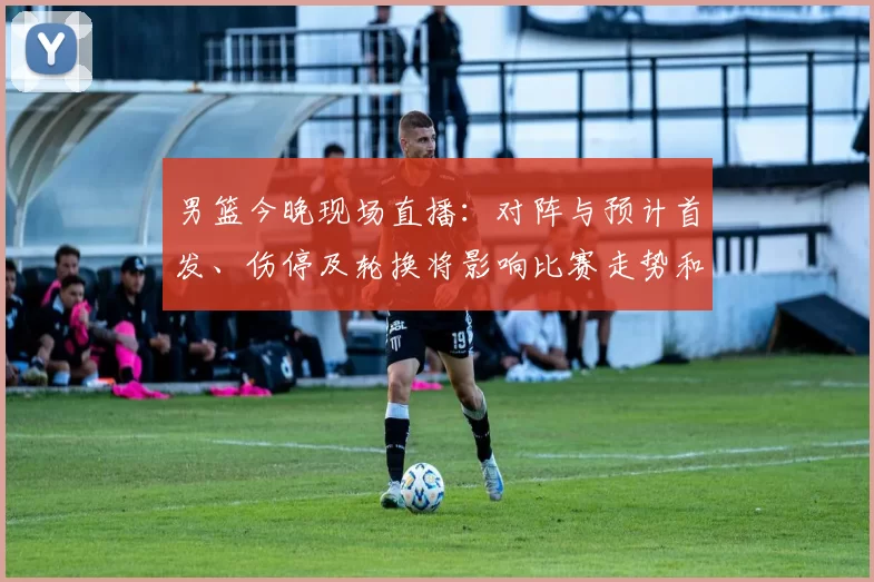 男篮今晚现场直播：对阵与预计首发、伤停及轮换将影响比赛走势和观赛渠道
