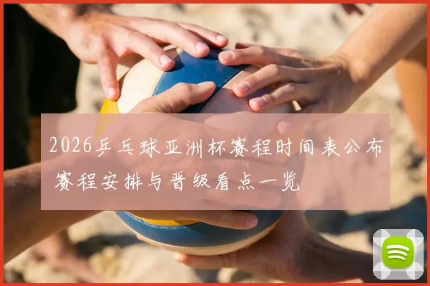 2026乒乓球亚洲杯赛程时间表公布 赛程安排与晋级看点一览