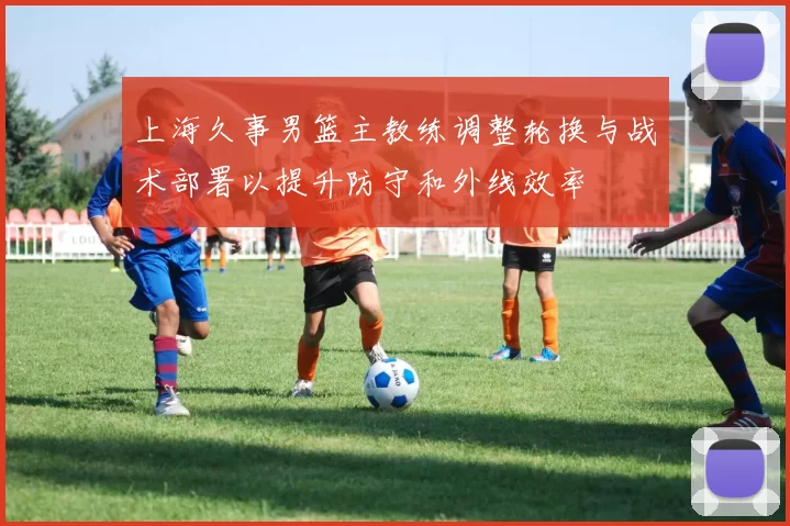 上海久事男篮主教练调整轮换与战术部署以提升防守和外线效率