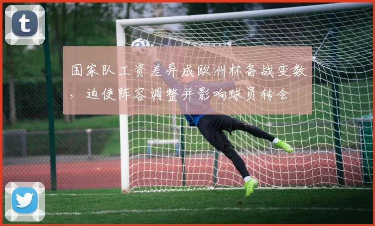 国家队工资差异成欧洲杯备战变数，迫使阵容调整并影响球员转会