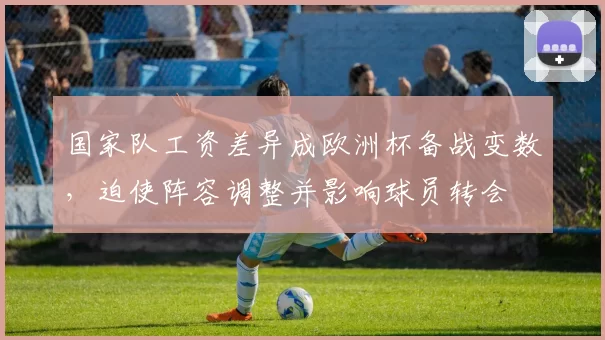 国家队工资差异成欧洲杯备战变数，迫使阵容调整并影响球员转会