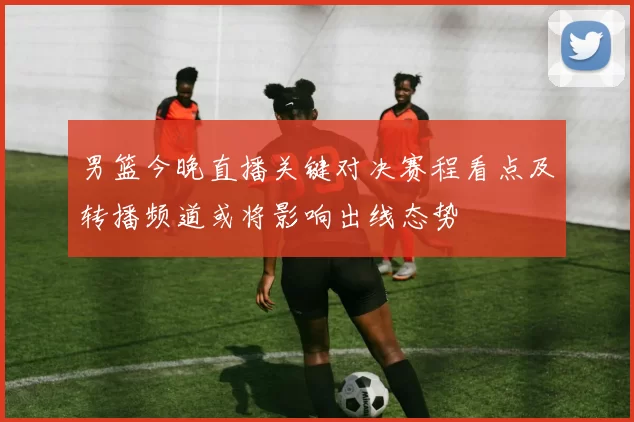 男篮今晚直播关键对决赛程看点及转播频道或将影响出线态势