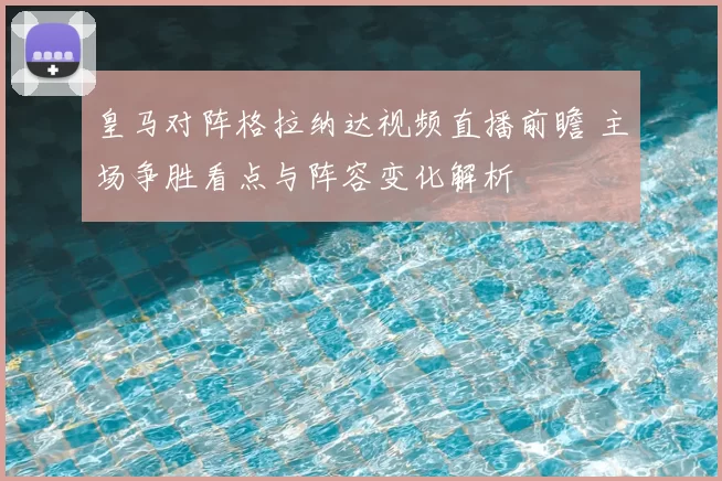 皇马对阵格拉纳达视频直播前瞻 主场争胜看点与阵容变化解析