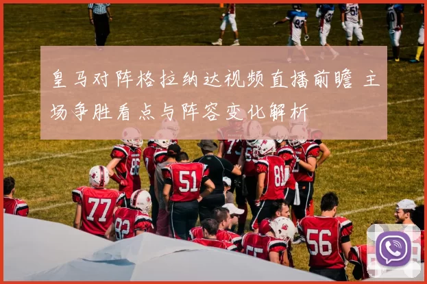 皇马对阵格拉纳达视频直播前瞻 主场争胜看点与阵容变化解析