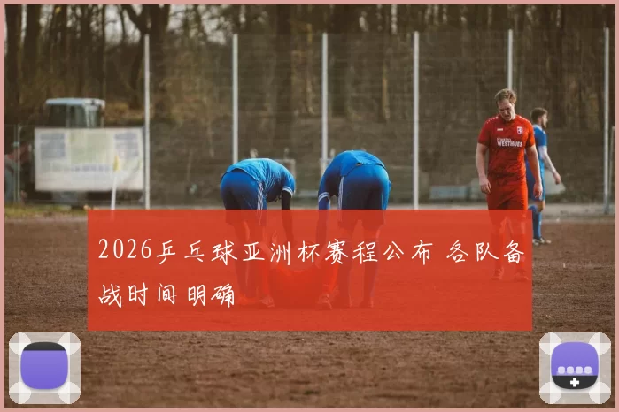 2026乒乓球亚洲杯赛程公布 各队备战时间明确