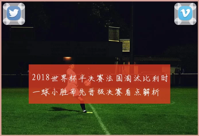 2018世界杯半决赛法国淘汰比利时一球小胜率先晋级决赛看点解析