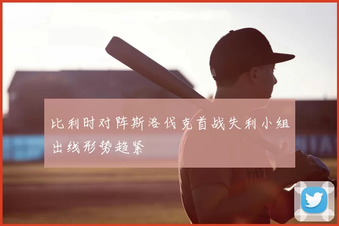比利时对阵斯洛伐克首战失利小组出线形势趋紧