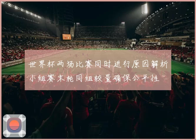 世界杯两场比赛同时进行原因解析小组赛末轮同组较量确保公平性