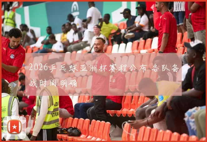 2026乒乓球亚洲杯赛程公布 各队备战时间明确