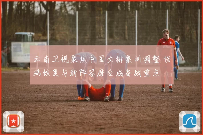 云南卫视聚焦中国女排集训调整 伤病恢复与新阵容磨合成备战重点