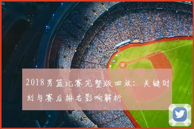 2018男篮比赛完整版回放：关键时刻与赛后排名影响解析