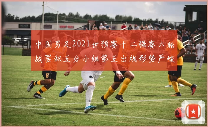中国男足2021世预赛十二强赛六轮战罢积五分小组第五出线形势严峻