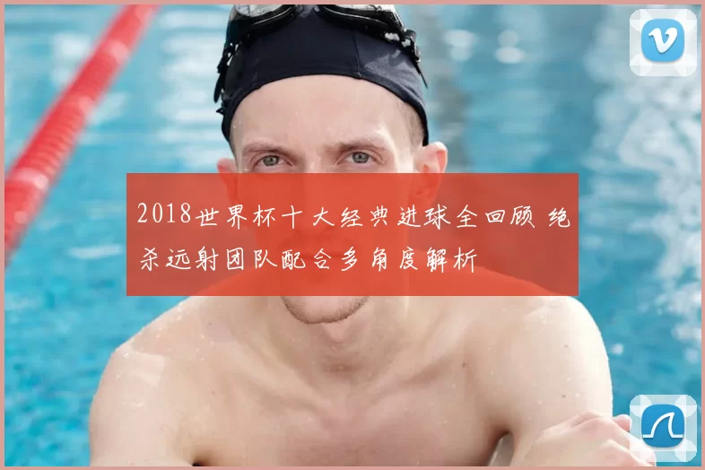 2018世界杯十大经典进球全回顾 绝杀远射团队配合多角度解析